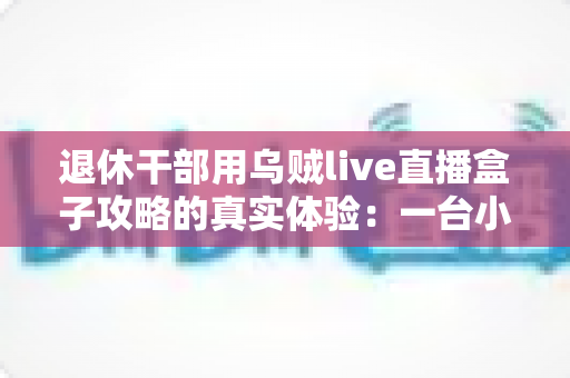 退休干部用乌贼live直播盒子攻略的真实体验：一台小盒子如何改变我的退休生活