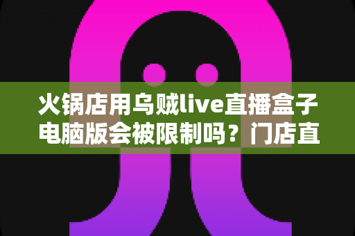 火锅店用乌贼live直播盒子电脑版会被限制吗？门店直播合规避坑全指南