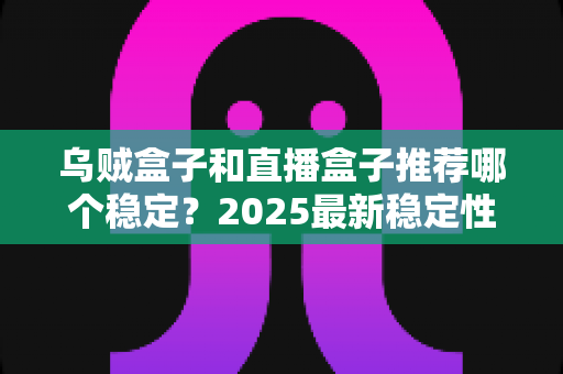 乌贼盒子和直播盒子推荐哪个稳定？2025最新稳定性深度对比与避坑选购指南