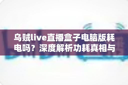 乌贼live直播盒子电脑版耗电吗？深度解析功耗真相与高效省电全攻略