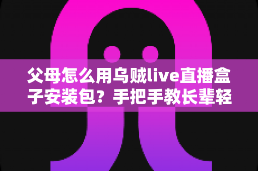 父母怎么用乌贼live直播盒子安装包？手把手教长辈轻松安装与安全使用指南