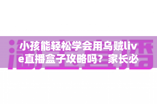 小孩能轻松学会用乌贼live直播盒子攻略吗？家长必读的完整上手指南与安全建议
