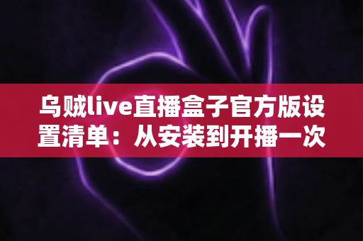 乌贼live直播盒子官方版设置清单：从安装到开播一次到位的完整配置指南