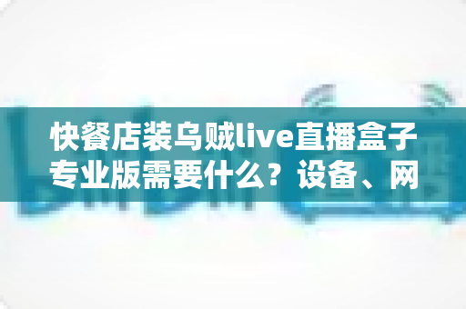 快餐店装乌贼live直播盒子专业版需要什么？设备、网络与资质全攻略