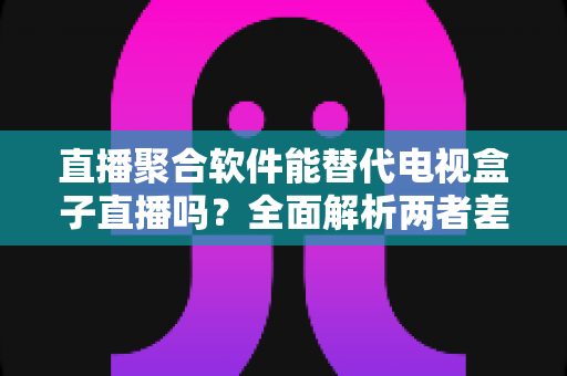直播聚合软件能替代电视盒子直播吗？全面解析两者差异、优势与未来趋势