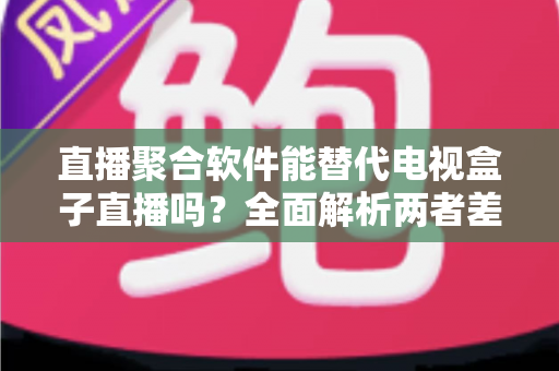 直播聚合软件能替代电视盒子直播吗？全面解析两者差异、优势与未来趋势