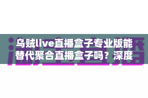 乌贼live直播盒子专业版能替代聚合直播盒子吗？深度解析两大直播工具的功能差异与选购指南
