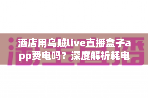 酒店用乌贼live直播盒子app费电吗？深度解析耗电真相与酒店节能运营全指南