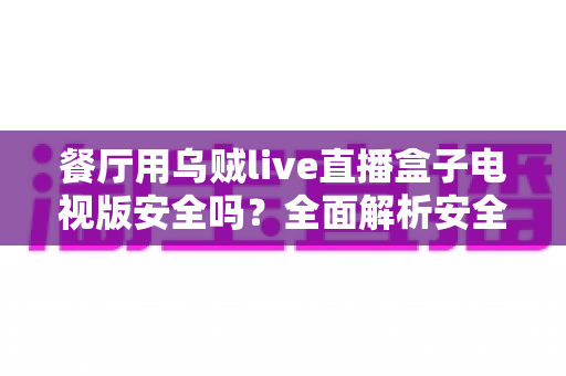 餐厅用乌贼live直播盒子电视版安全吗？全面解析安全性、风险与合规使用指南