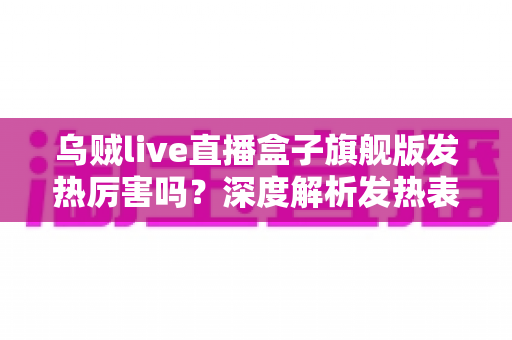 乌贼live直播盒子旗舰版发热厉害吗？深度解析发热表现、成因与实用散热解决方案