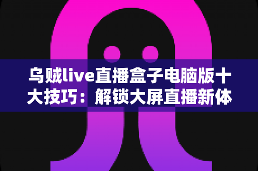 乌贼live直播盒子电脑版十大技巧:解锁大屏直播新体验的完整实用指南 乌贼live直播盒子电脑版十大技巧:解锁大屏直播新体验的完整实用指南