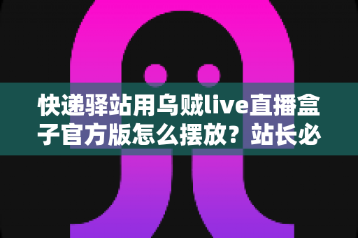 快递驿站用乌贼live直播盒子官方版怎么摆放?站长必看的完整摆放指南与实战技巧 快递驿站用乌贼live直播盒子官方版怎么摆放?站长必看的完整摆放指南与实战技巧
