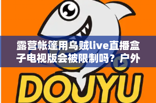 露营帐篷用乌贼live直播盒子电视版会被限制吗?户外直播规则与避坑指南全解析 露营帐篷用乌贼live直播盒子电视版会被限制吗?户外直播规则与避坑指南全解析