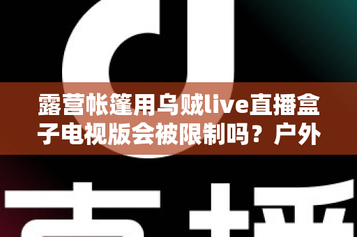 露营帐篷用乌贼live直播盒子电视版会被限制吗?户外直播规则与避坑指南全解析 露营帐篷用乌贼live直播盒子电视版会被限制吗?户外直播规则与避坑指南全解析