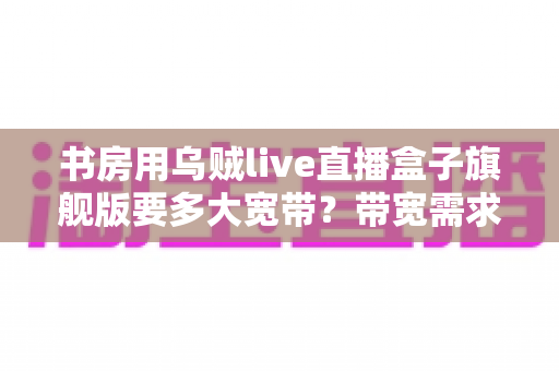 书房用乌贼live直播盒子旗舰版要多大宽带?带宽需求与网络优化全解析 书房用乌贼live直播盒子旗舰版要多大宽带?带宽需求与网络优化全解析