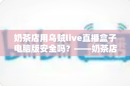 奶茶店用乌贼live直播盒子电脑版安全吗？——奶茶店主必读的安全性评估与实用避坑指南