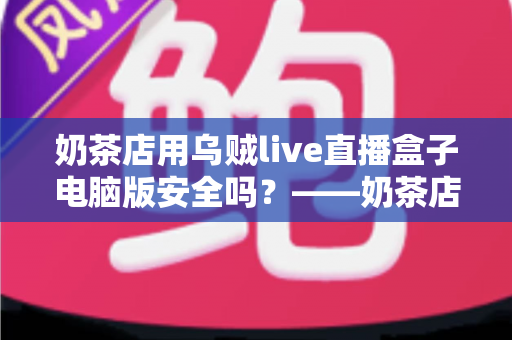 奶茶店用乌贼live直播盒子电脑版安全吗？——奶茶店主必读的安全性评估与实用避坑指南