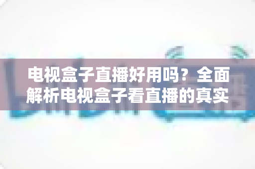 电视盒子直播好用吗？全面解析电视盒子看直播的真实体验、优缺点与选购技巧
