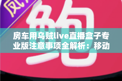 房车用乌贼live直播盒子专业版注意事项全解析：移动直播稳定运行的必备指南