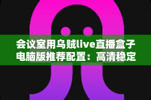 会议室用乌贼live直播盒子电脑版推荐配置:高清稳定会议直播一站式搭建指南 会议室用乌贼live直播盒子电脑版推荐配置:高清稳定会议直播一站式搭建指南