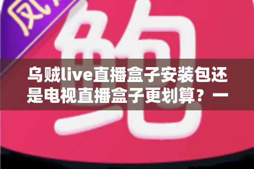乌贼live直播盒子安装包还是电视直播盒子更划算?一篇看懂性价比的家庭观影选购指南 乌贼live直播盒子安装包还是电视直播盒子更划算?一篇看懂性价比的家庭观影选购指南