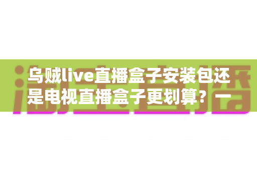 乌贼live直播盒子安装包还是电视直播盒子更划算?一篇看懂性价比的家庭观影选购指南 乌贼live直播盒子安装包还是电视直播盒子更划算?一篇看懂性价比的家庭观影选购指南