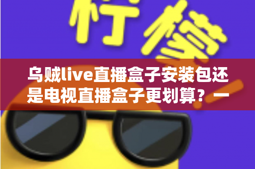 乌贼live直播盒子安装包还是电视直播盒子更划算？一篇看懂性价比的家庭观影选购指南