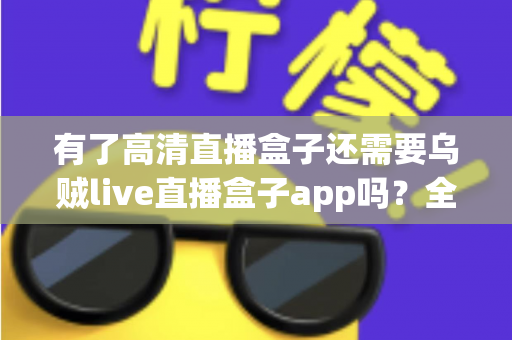 有了高清直播盒子还需要乌贼live直播盒子app吗？全面解析两大直播方案的差异与选择建议
