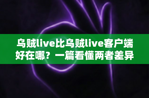 乌贼live比乌贼live客户端好在哪?一篇看懂两者差异的深度对比指南 乌贼live比乌贼live客户端好在哪?一篇看懂两者差异的深度对比指南