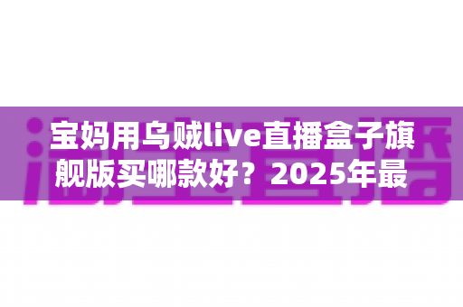宝妈用乌贼live直播盒子旗舰版买哪款好?2025年最新选购攻略与实用避坑指南全解析 宝妈用乌贼live直播盒子旗舰版买哪款好?2025年最新选购攻略与实用避坑指南全解析