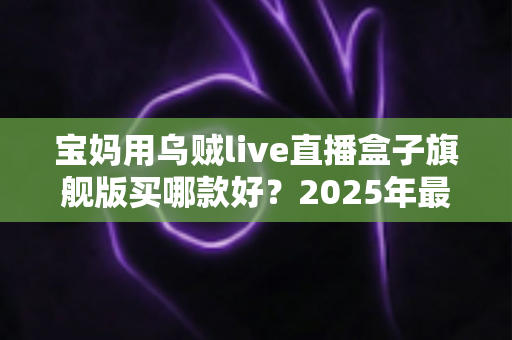 宝妈用乌贼live直播盒子旗舰版买哪款好?2025年最新选购攻略与实用避坑指南全解析 宝妈用乌贼live直播盒子旗舰版买哪款好?2025年最新选购攻略与实用避坑指南全解析