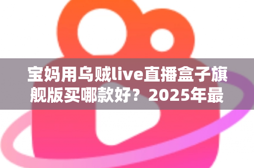 宝妈用乌贼live直播盒子旗舰版买哪款好？2025年最新选购攻略与实用避坑指南全解析