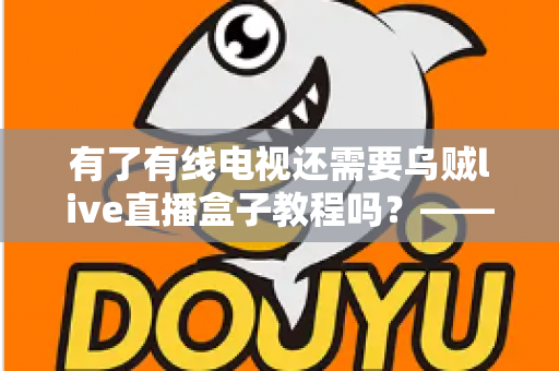 有了有线电视还需要乌贼live直播盒子教程吗？——深入对比分析，帮你做出明智选择