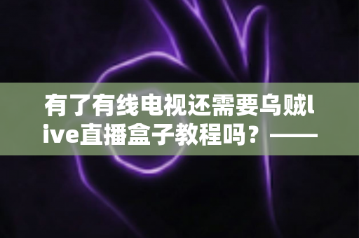 有了有线电视还需要乌贼live直播盒子教程吗？——深入对比分析，帮你做出明智选择