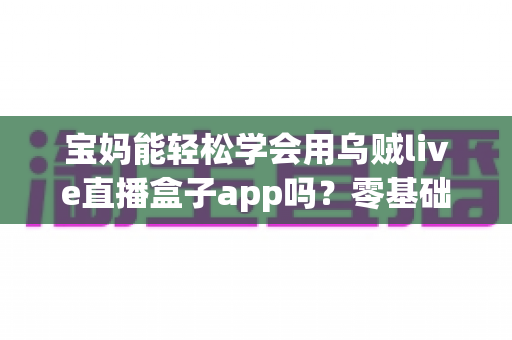 宝妈能轻松学会用乌贼live直播盒子app吗？零基础妈妈快速上手直播带货全攻略