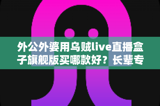 外公外婆用乌贼live直播盒子旗舰版买哪款好?长辈专属选购指南与避坑全攻略 外公外婆用乌贼live直播盒子旗舰版买哪款好?长辈专属选购指南与避坑全攻略