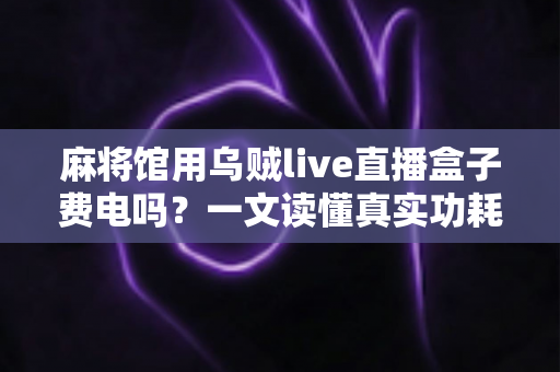 麻将馆用乌贼live直播盒子费电吗？一文读懂真实功耗数据与经营者省钱攻略