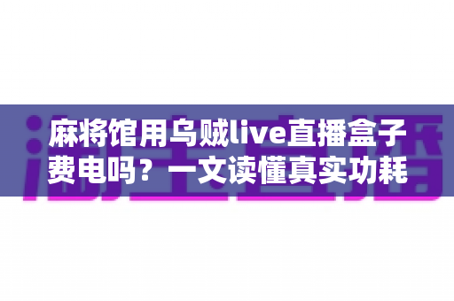 麻将馆用乌贼live直播盒子费电吗？一文读懂真实功耗数据与经营者省钱攻略