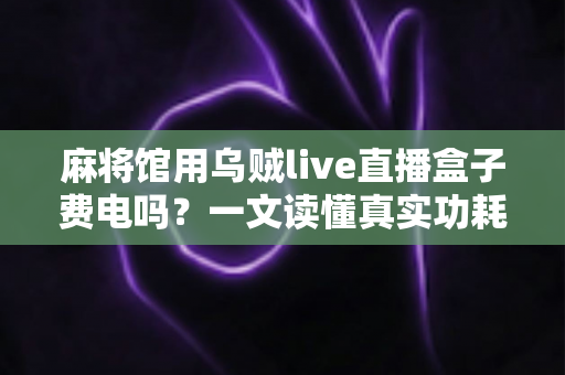 麻将馆用乌贼live直播盒子费电吗？一文读懂真实功耗数据与经营者省钱攻略