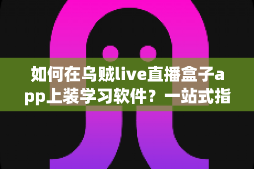 如何在乌贼live直播盒子app上装学习软件？一站式指南助你轻松打造家庭学习娱乐中心