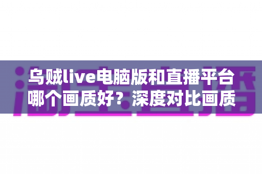 乌贼live电脑版和直播平台哪个画质好?深度对比画质差异,帮你选出最佳观看方案 乌贼live电脑版和直播平台哪个画质好?深度对比画质差异,帮你选出最佳观看方案