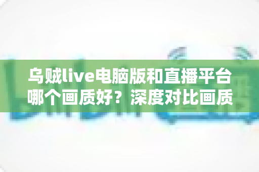 乌贼live电脑版和直播平台哪个画质好?深度对比画质差异,帮你选出最佳观看方案 乌贼live电脑版和直播平台哪个画质好?深度对比画质差异,帮你选出最佳观看方案