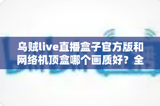 乌贼live直播盒子官方版和网络机顶盒哪个画质好?全面解析助你选对观影设备 乌贼live直播盒子官方版和网络机顶盒哪个画质好?全面解析助你选对观影设备