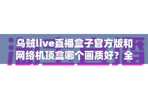 乌贼live直播盒子官方版和网络机顶盒哪个画质好？全面解析助你选对观影设备