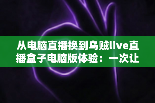 从电脑直播换到乌贼live直播盒子电脑版体验:一次让直播效率翻倍的真实升级之旅 从电脑直播换到乌贼live直播盒子电脑版体验:一次让直播效率翻倍的真实升级之旅
