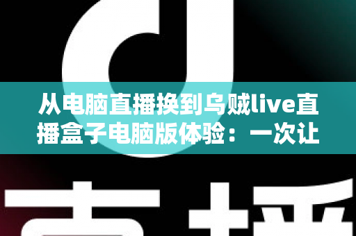 从电脑直播换到乌贼live直播盒子电脑版体验:一次让直播效率翻倍的真实升级之旅 从电脑直播换到乌贼live直播盒子电脑版体验:一次让直播效率翻倍的真实升级之旅