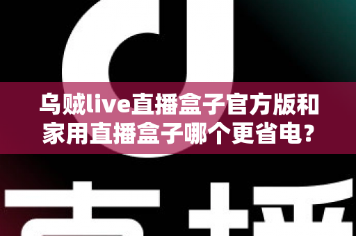 乌贼live直播盒子官方版和家用直播盒子哪个更省电?深度功耗对比测评与选购全攻略 乌贼live直播盒子官方版和家用直播盒子哪个更省电?深度功耗对比测评与选购全攻略