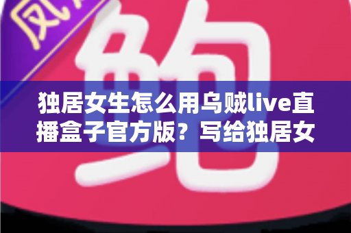 独居女生怎么用乌贼live直播盒子官方版?写给独居女孩的安全直播娱乐全攻略 独居女生怎么用乌贼live直播盒子官方版?写给独居女孩的安全直播娱乐全攻略