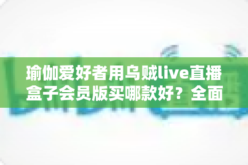 瑜伽爱好者用乌贼live直播盒子会员版买哪款好?全面选购攻略助你轻松找到最适合的直播利器 瑜伽爱好者用乌贼live直播盒子会员版买哪款好?全面选购攻略助你轻松找到最适合的直播利器