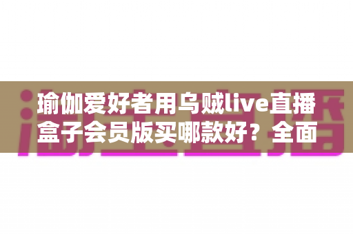 瑜伽爱好者用乌贼live直播盒子会员版买哪款好?全面选购攻略助你轻松找到最适合的直播利器 瑜伽爱好者用乌贼live直播盒子会员版买哪款好?全面选购攻略助你轻松找到最适合的直播利器